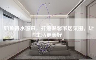 如鱼得水窗帘，打造温馨家居氛围，让生活更美好