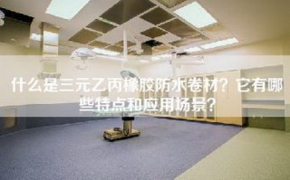 什么是三元乙丙橡胶防水卷材？它有哪些特点和应用场景？