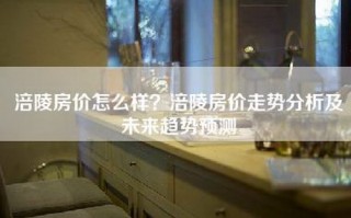 涪陵房价怎么样？涪陵房价走势分析及未来趋势预测