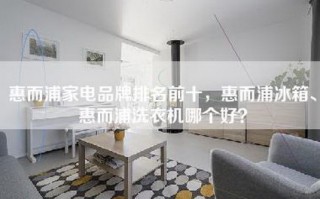 惠而浦家电品牌排名前十，惠而浦冰箱、惠而浦洗衣机哪个好？