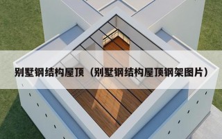 别墅钢结构屋顶（别墅钢结构屋顶钢架图片）