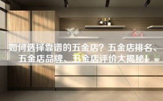 如何选择靠谱的五金店？五金店排名、五金店品牌、五金店评价大揭秘！