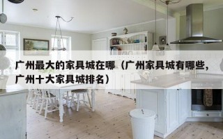 广州更大的家具城在哪（广州家具城有哪些,广州十大家具城排名）