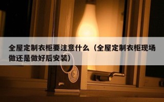 全屋定制衣柜要注意什么（全屋定制衣柜现场做还是做好后安装）