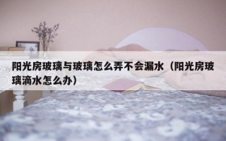阳光房玻璃与玻璃怎么弄不会漏水（阳光房玻璃滴水怎么办）