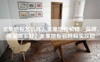 圣象地板怎么样？圣象地板价格、品牌、质量哪家好？圣象地板官     买攻略