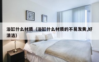 浴缸什么材质（浴缸什么材质的不易发黄,好清洁）