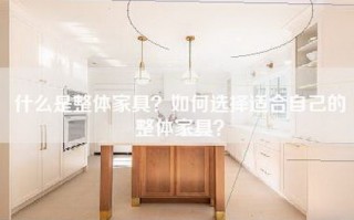 什么是整体家具？如何选择适合自己的整体家具？