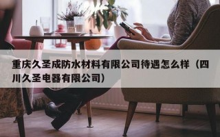 重庆久圣成防水材料有限公司待遇怎么样（四川久圣电器有限公司）