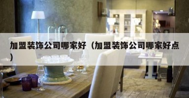 加盟装饰公司哪家好(加盟装饰公司哪家好点) 加盟装饰公司哪家好(加盟装饰公司哪家好点)