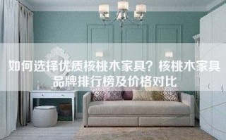 如何选择优质核桃木家具？核桃木家具品牌排行榜及价格对比