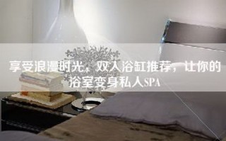 享受浪漫时光，双人浴缸推荐，让你的浴室变身私人SPA