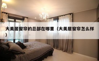 大美居窗帘的总部在哪里（大美居窗帘怎么样）