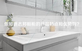 你知道志邦橱柜的产品特点和优势吗？