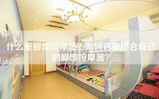 什么是脚部按摩器？如何选择适合自己的脚部按摩器？