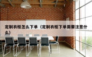 定制衣柜怎么下单（定制衣柜下单需要注意什么）