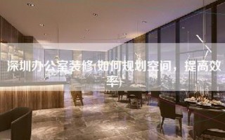 深圳办公室装修(如何规划空间，提高效率)