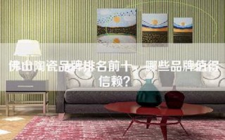 佛山陶瓷品牌排名前十，哪些品牌值得信赖？