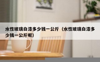 水性玻璃白漆多少钱一公斤（水性玻璃白漆多少钱一公斤呢）