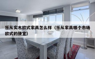 乐从实木欧式家具怎么样（乐从家具哪个市场欧式的便宜）