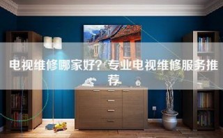 电视维修哪家好？专业电视维修服务推荐