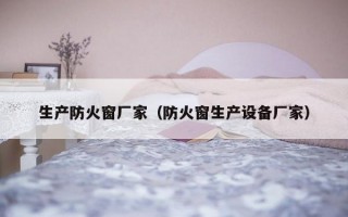 生产防火窗厂家（防火窗生产设备厂家）