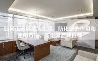 如何正确穿戴防化服，防化服的作用和使用方法，防化服品牌推荐