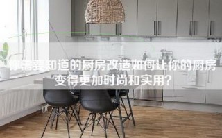 你需要知道的厨房改造如何让你的厨房变得更加时尚和实用？