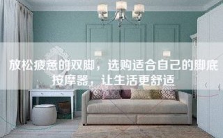 放松疲惫的双脚，选购适合自己的脚底按摩器，让生活更舒适