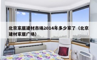 北京家居建材市场2014年多少家了（北京建材家居广场）