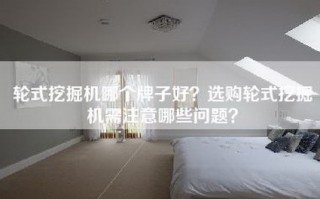 轮式挖掘机哪个牌子好？选购轮式挖掘机需注意哪些问题？