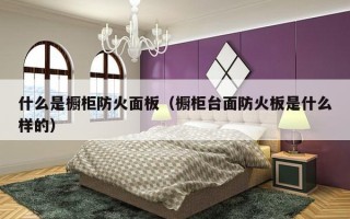 什么是橱柜防火面板（橱柜台面防火板是什么样的）