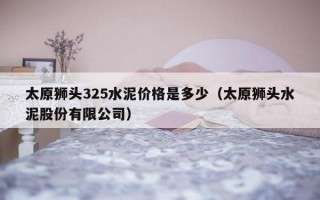 太原狮头325水泥价格是多少（太原狮头水泥股份有限公司）