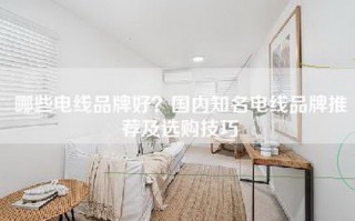 哪些电线品牌好？国内知名电线品牌推荐及选购技巧