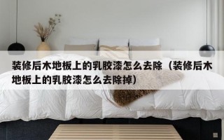 装修后木地板上的乳胶漆怎么去除（装修后木地板上的乳胶漆怎么去除掉）