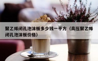 聚乙烯闭孔泡沫板多少钱一平方（高压聚乙烯闭孔泡沫板价格）