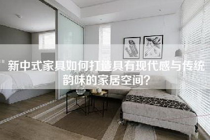 新中式家具如何打造具有现代感与传统韵味的家居空间？-第1张图片