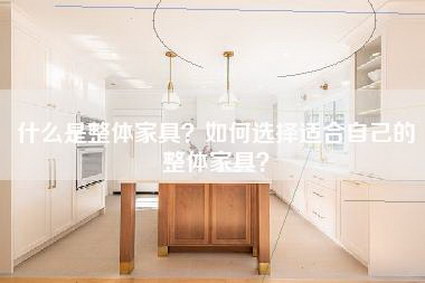 什么是整体家具？如何选择适合自己的整体家具？-第1张图片