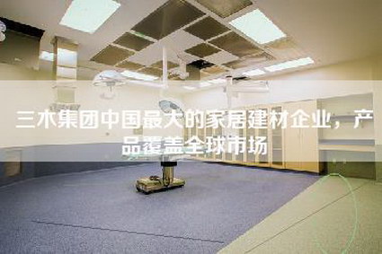 三木集团中国最大的家居建材企业，产品覆盖全球市场-第1张图片