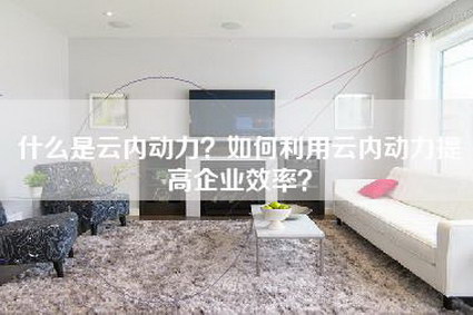 什么是云内动力？如何利用云内动力提高企业效率？-第1张图片