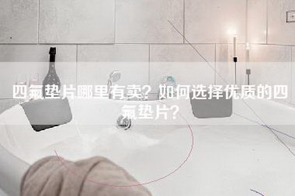 四氟垫片哪里有卖？如何选择优质的四氟垫片？-第1张图片