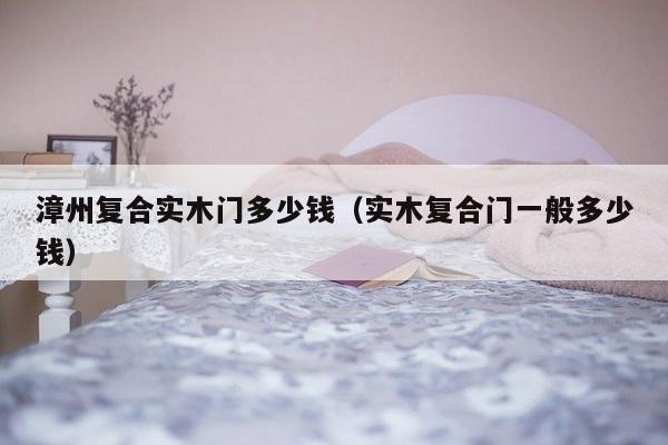 漳州复合实木门多少钱（实木复合门一般多少钱）-第1张图片