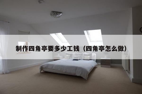 制作四角亭要多少工钱（四角亭怎么做）-第1张图片
