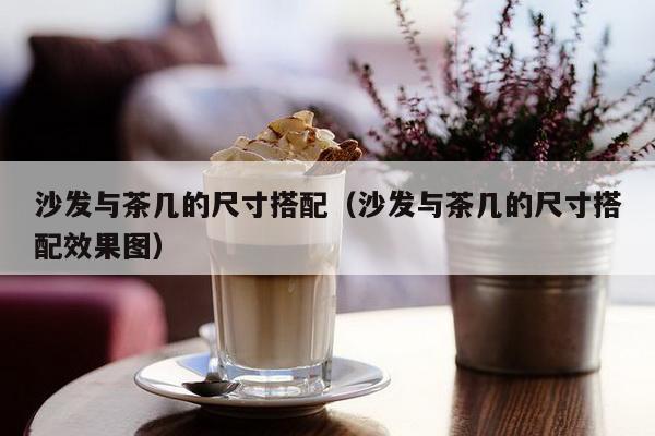 沙发与茶几的尺寸搭配（沙发与茶几的尺寸搭配效果图）-第1张图片