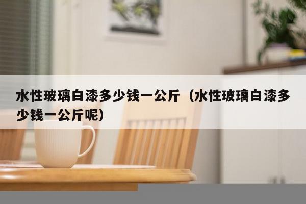 水性玻璃白漆多少钱一公斤（水性玻璃白漆多少钱一公斤呢）-第1张图片