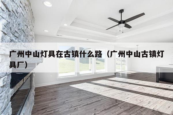 广州中山灯具在古镇什么路（广州中山古镇灯具厂）-第1张图片