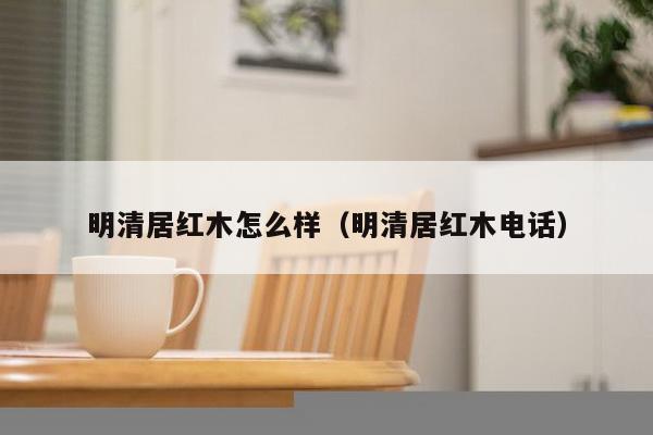 明清居红木怎么样（明清居红木电话）-第1张图片