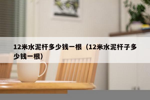 12米水泥杆多少钱一根（12米水泥杆子多少钱一根）-第1张图片