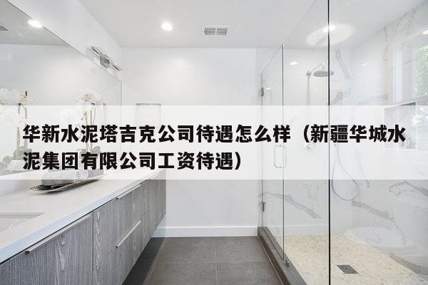 华新水泥塔吉克公司待遇怎么样（新疆华城水泥集团有限公司工资待遇）-第1张图片