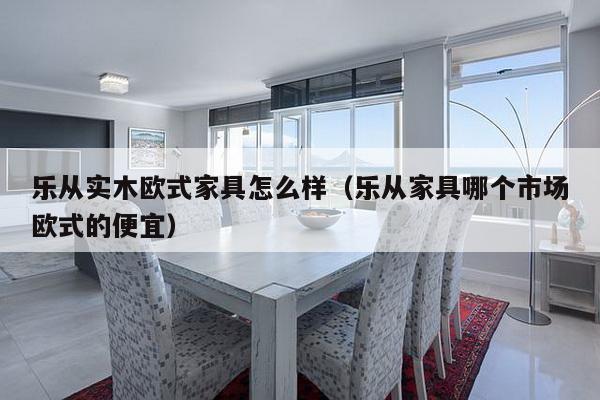 乐从实木欧式家具怎么样（乐从家具哪个市场欧式的便宜）-第1张图片